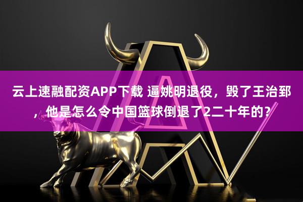 云上速融配资APP下载 逼姚明退役，毁了王治郅，他是怎么令中国篮球倒退了2二十年的？