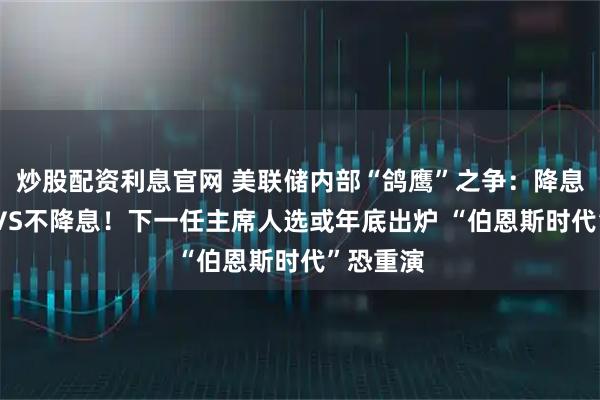 炒股配资利息官网 美联储内部“鸽鹰”之争：降息50基点VS不降息！下一任主席人选或年底出炉 “伯恩斯时代”恐重演