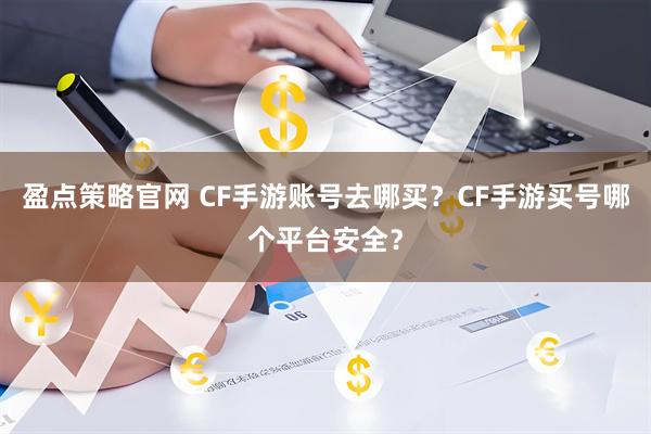 盈点策略官网 CF手游账号去哪买？CF手游买号哪个平台安全？