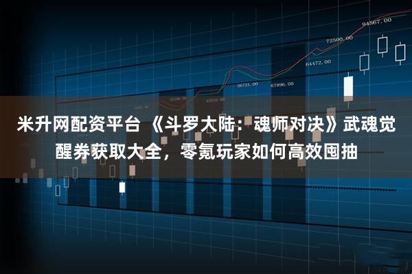 米升网配资平台 《斗罗大陆：魂师对决》武魂觉醒券获取大全，零氪玩家如何高效囤抽
