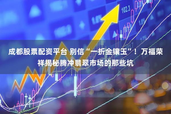 成都股票配资平台 别信“一折金镶玉”！万福荣祥揭秘腾冲翡翠市场的那些坑