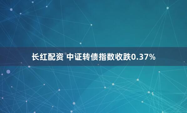 长红配资 中证转债指数收跌0.37%