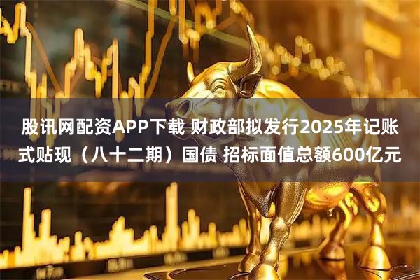 股讯网配资APP下载 财政部拟发行2025年记账式贴现（八十二期）国债 招标面值总额600亿元
