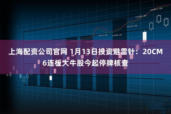 上海配资公司官网 1月13日投资避雷针：20CM6连板大牛股今起停牌核查