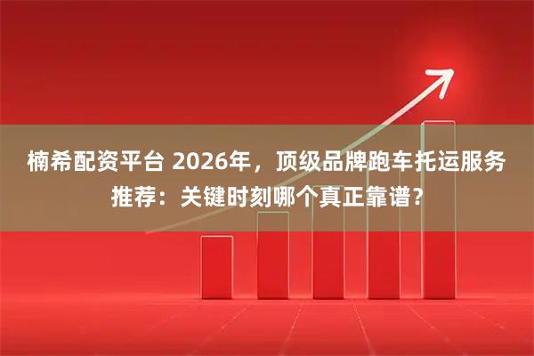 楠希配资平台 2026年，顶级品牌跑车托运服务推荐：关键时刻哪个真正靠谱？