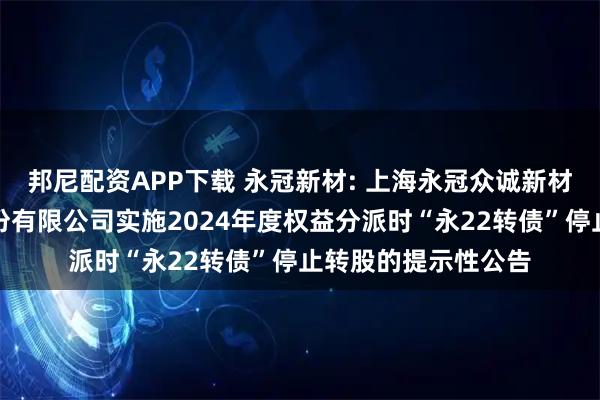 邦尼配资APP下载 永冠新材: 上海永冠众诚新材料科技（集团）股份有限公司实施2024年度权益分派时“永22转债”停止转股的提示性公告