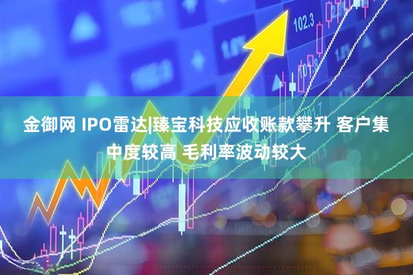 金御网 IPO雷达|臻宝科技应收账款攀升 客户集中度较高 毛利率波动较大