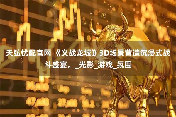 天弘忧配官网 《义战龙城》3D场景营造沉浸式战斗盛宴。_光影_游戏_氛围