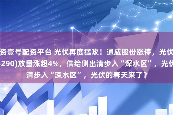 资壹号配资平台 光伏再度猛攻！通威股份涨停，光伏龙头ETF(516290)放量涨超4%，供给侧出清步入“深水区”，光伏的春天来了？