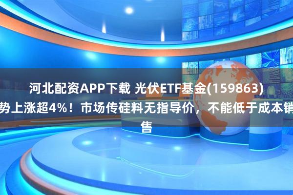 河北配资APP下载 光伏ETF基金(159863)强势上涨超4%！市场传硅料无指导价，不能低于成本销售