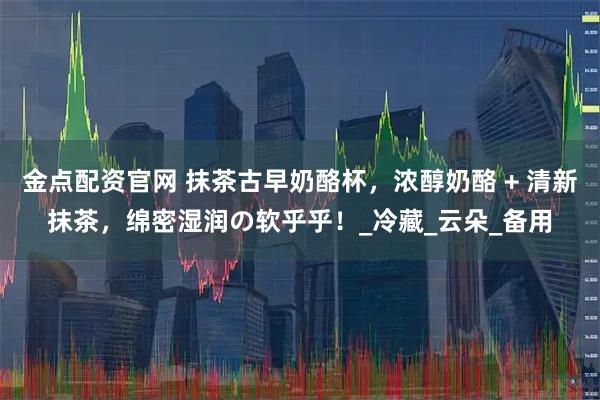 金点配资官网 抹茶古早奶酪杯，浓醇奶酪 + 清新抹茶，绵密湿润の软乎乎！_冷藏_云朵_备用