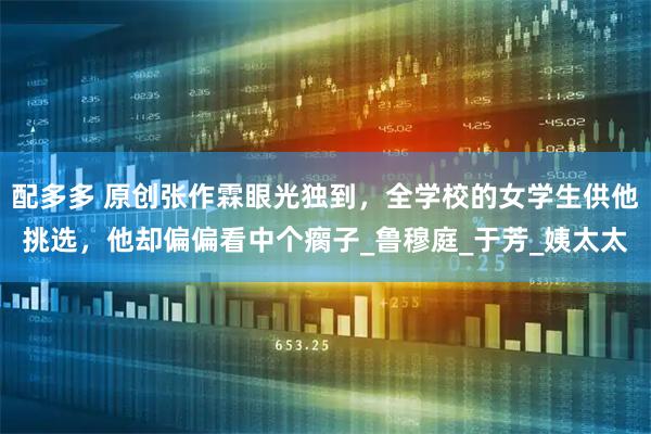 配多多 原创张作霖眼光独到，全学校的女学生供他挑选，他却偏偏看中个瘸子_鲁穆庭_于芳_姨太太