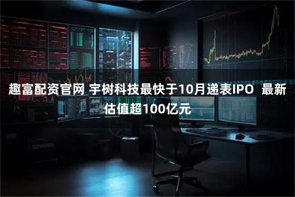 趣富配资官网 宇树科技最快于10月递表IPO  最新估值超100亿元