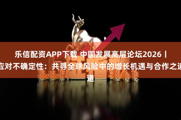 乐信配资APP下载 中国发展高层论坛2026丨应对不确定性：共寻全球风险中的增长机遇与合作之道