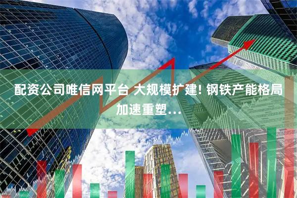 配资公司唯信网平台 大规模扩建! 钢铁产能格局加速重塑…